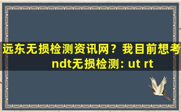 远东无损检测资讯网？我目前想考ndt无损检测： ut rt 证,请问大*需要准备什么